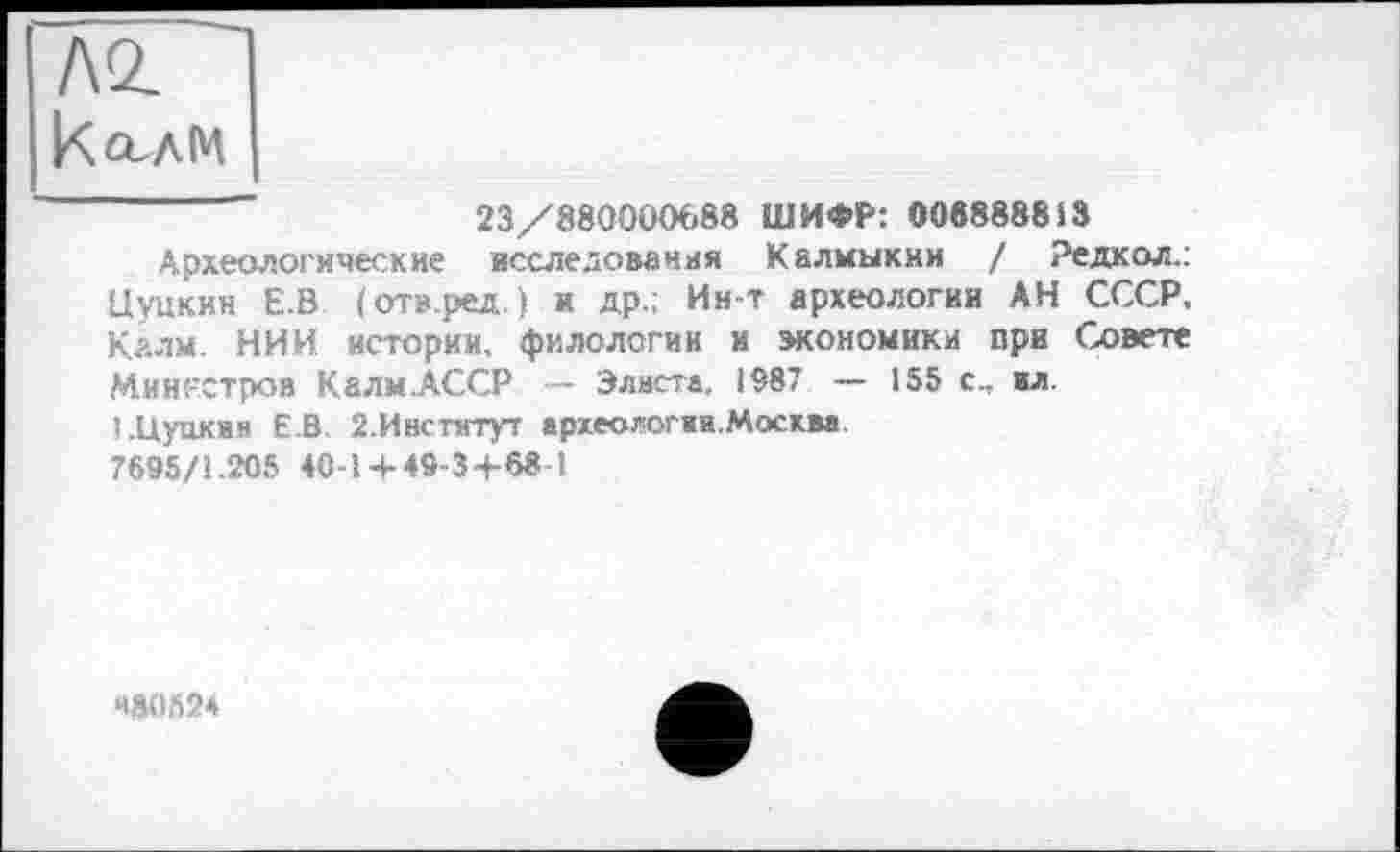 ﻿23/880000088 ШИФР: 008888813
Археологические исследования Калмыкии ! Редкол.: Цуцкин Е.В (отв.ред.) и др.; Ин-т археологии АН СССР, Калм. НИИ истории, филологии и экономики при Совете Министров Калм.АССР — Элиста, 1987 — 155 с., ил.
I .Цуцкин ЕВ 2.Институт археологии.Москва. 7695/1.205 40-1 + 49-3+68 I
480524